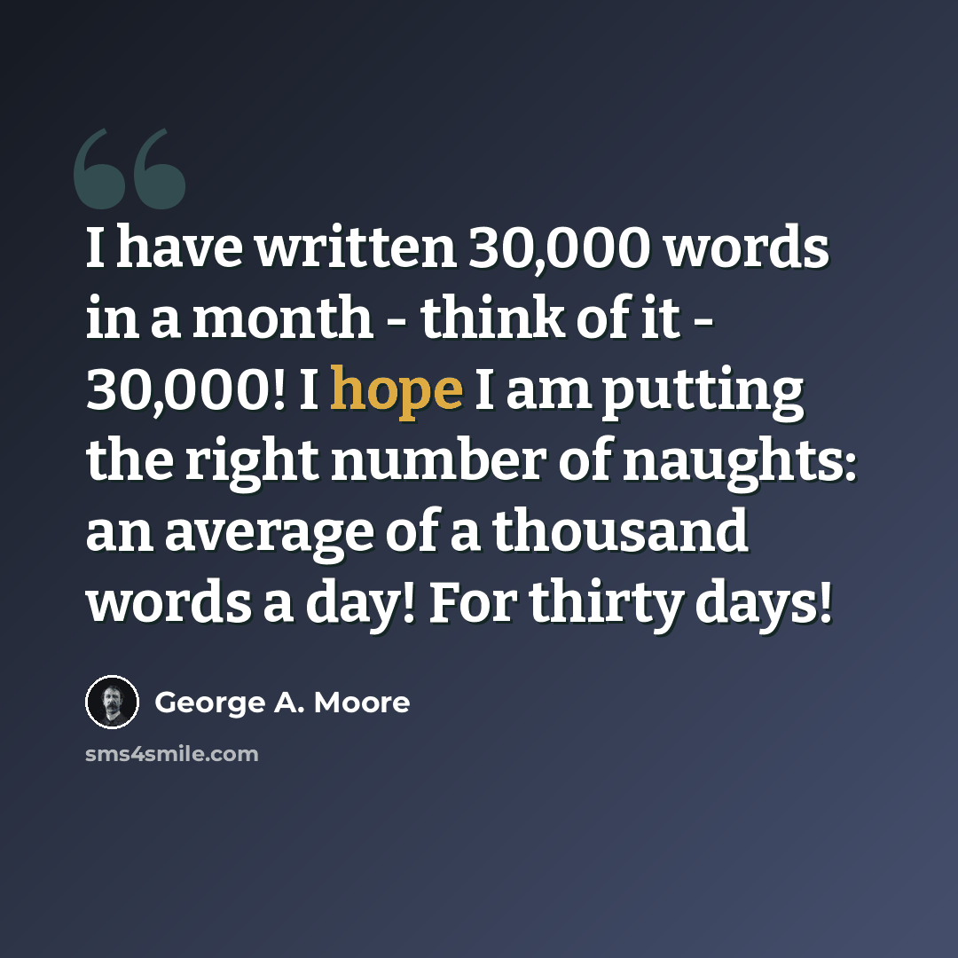 “I have written 30,000 words in a month - think of it - 30,000! I hope I am putting the right number of naughts: an average of a thousand words a day! For thirty days!” quote by George A. Moore