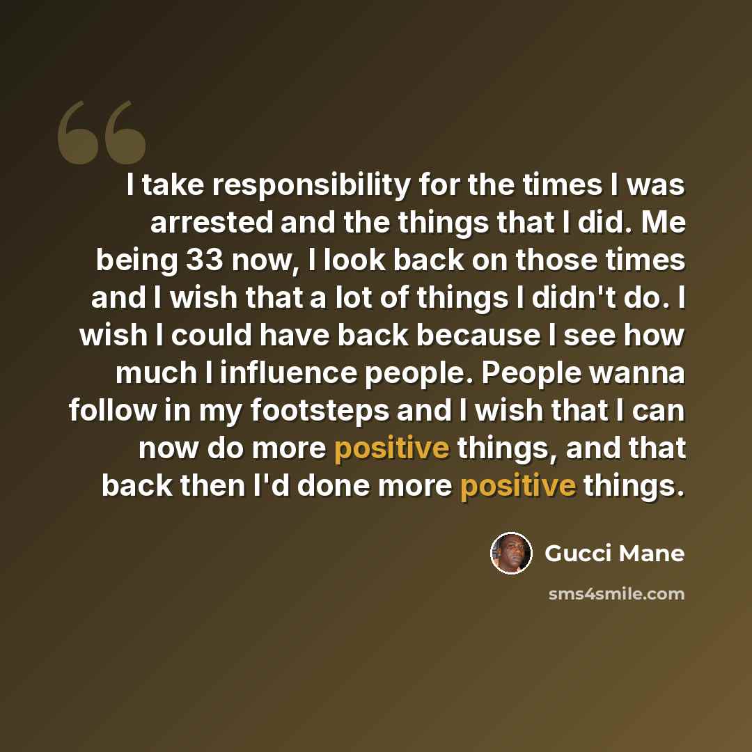 “I take responsibility for the times I was arrested and the things that I did. Me being 33 now, I look back on those times and I wish that a lot of things I didn't do. I wish I could have back because I see how much I influence people. People wanna follow in my footsteps and I wish that I can now…” quote by Gucci Mane