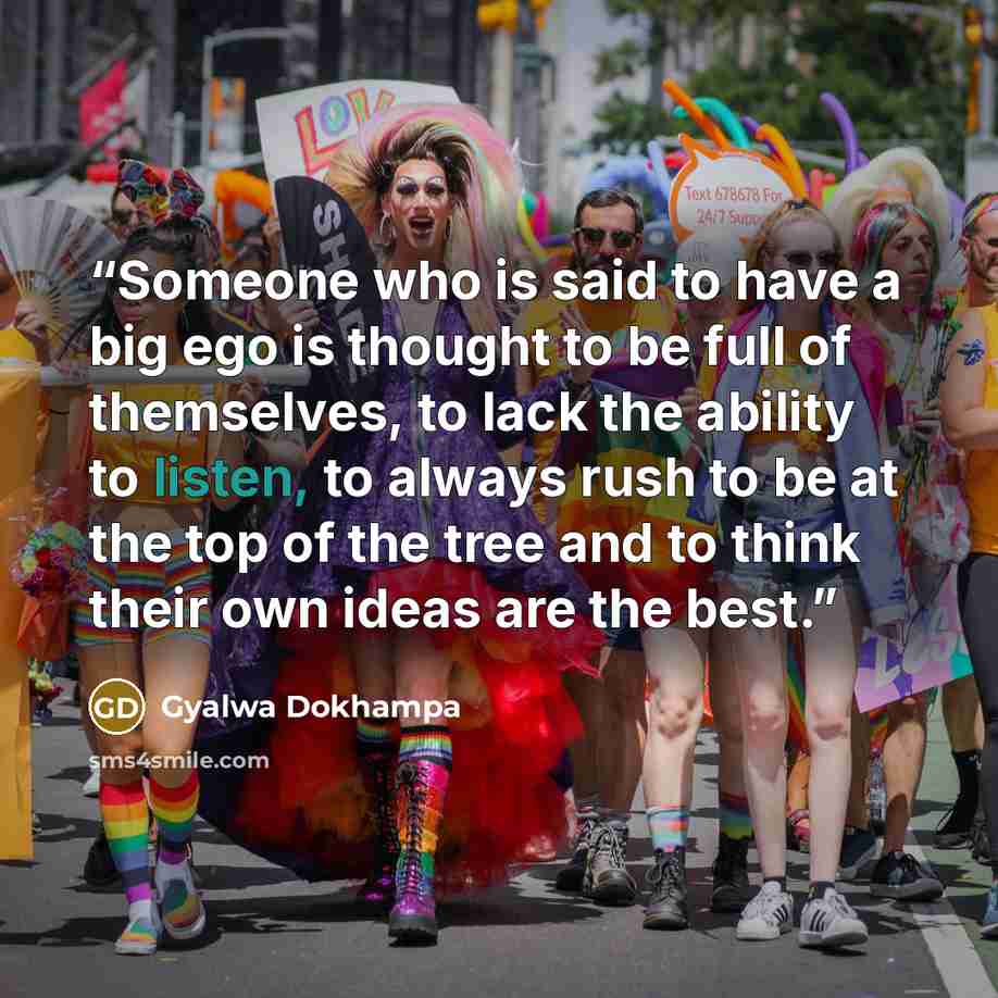 “Someone who is said to have a big ego is thought to be full of themselves, to lack the ability to listen, to always rush to be at the top of the tree and to think their own ideas are the best.” quote by Gyalwa Dokhampa