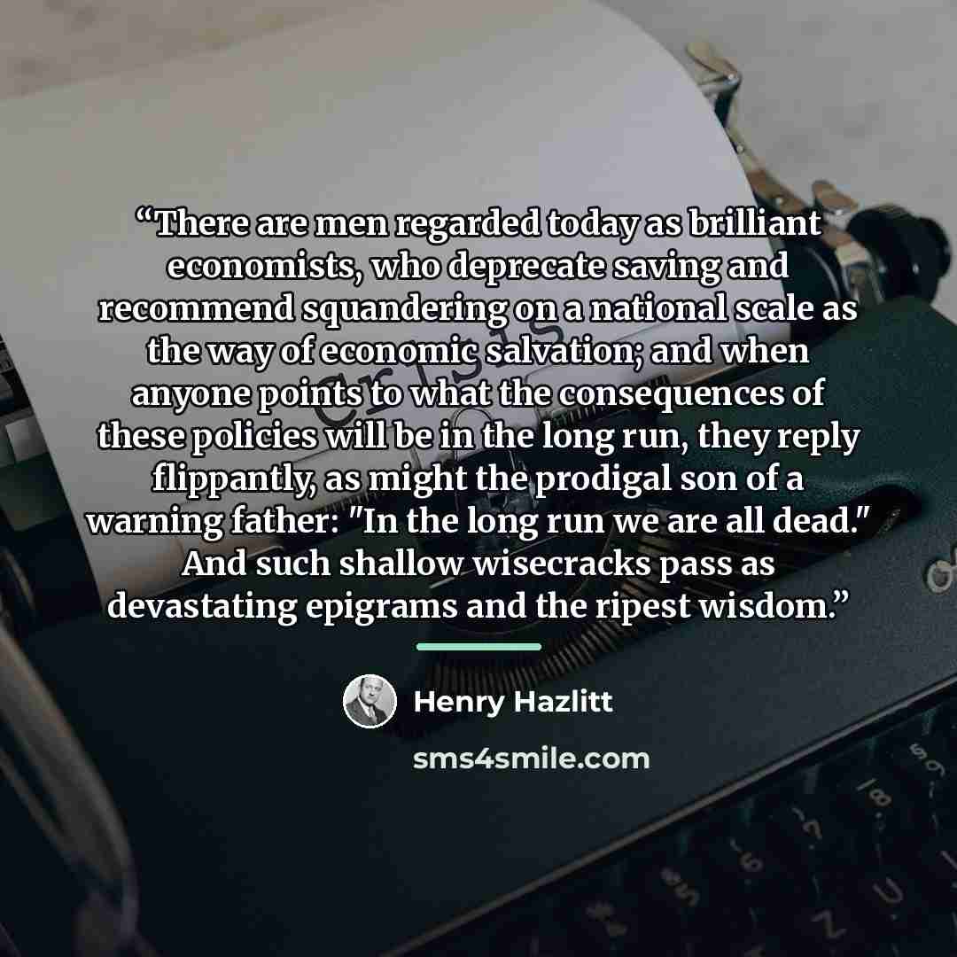 “There are men regarded today as brilliant economists, who deprecate saving and recommend squandering on a national scale as the way of economic salvation; and when anyone points to what the consequences of these policies will be in the long run, they reply flippantly, as might the prodigal son of…” quote by Henry Hazlitt