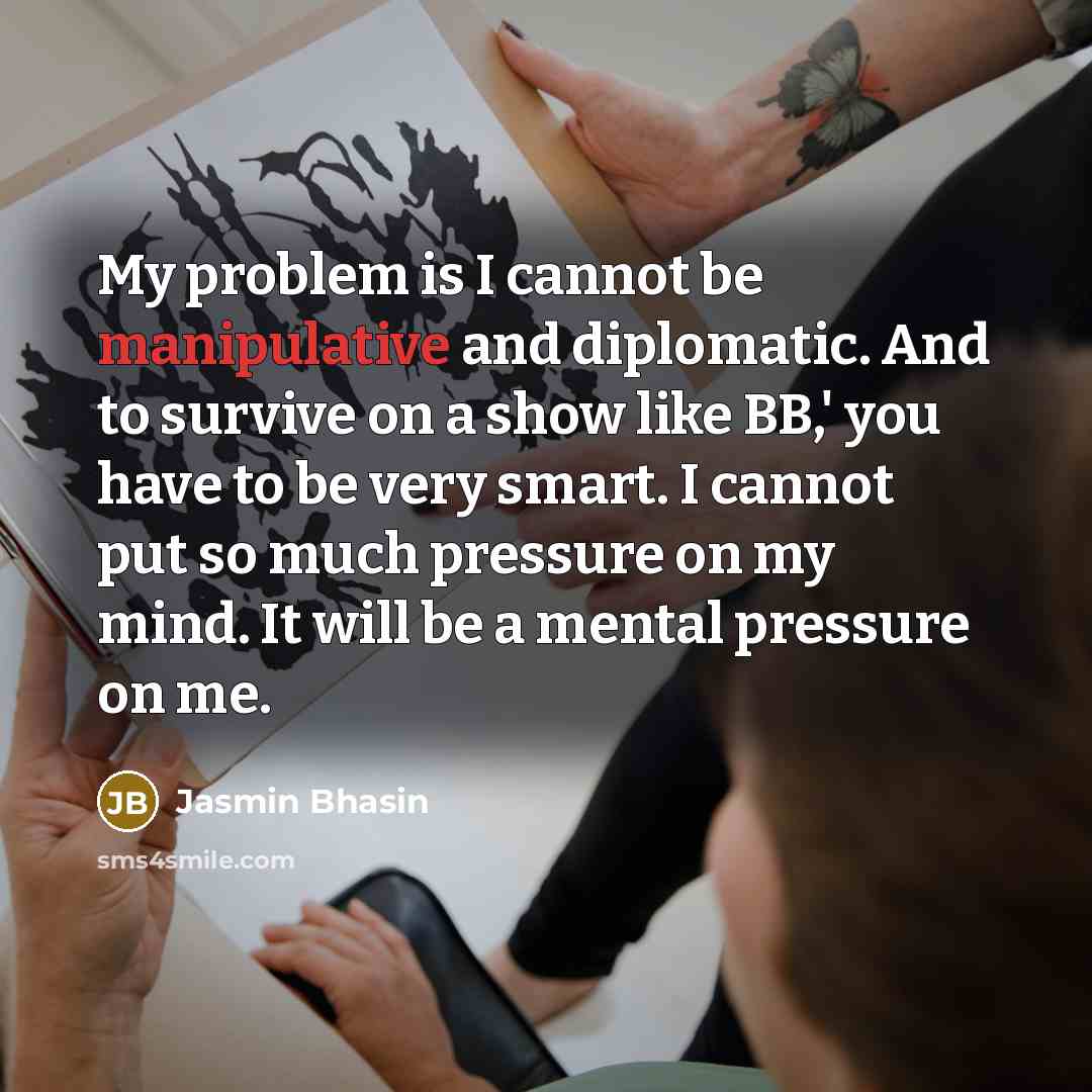 “My problem is I cannot be manipulative and diplomatic. And to survive on a show like BB,' you have to be very smart. I cannot put so much pressure on my mind. It will be a mental pressure on me.” quote by Jasmin Bhasin