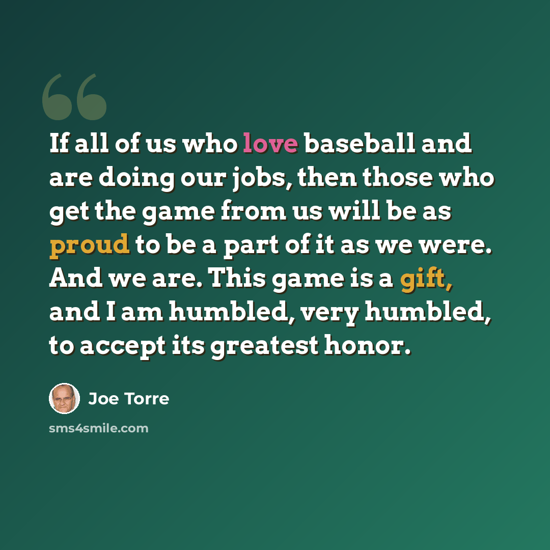 “If all of us who love baseball and are doing our jobs, then those who get the game from us will be as proud to be a part of it as we were. And we are. This game is a gift, and I am humbled, very humbled, to accept its greatest honor.” quote by Joe Torre