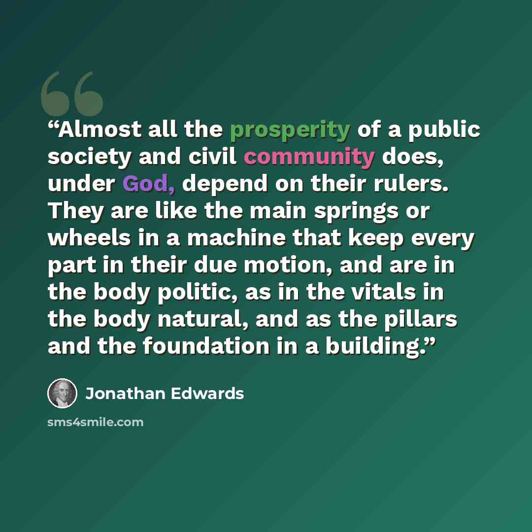 “Almost all the prosperity of a public society and civil community does, under God, depend on their rulers. They are like the main springs or wheels in a machine that keep every part in their due motion, and are in the body politic, as in the vitals in the body natural, and as the pillars and the…” quote by Jonathan Edwards