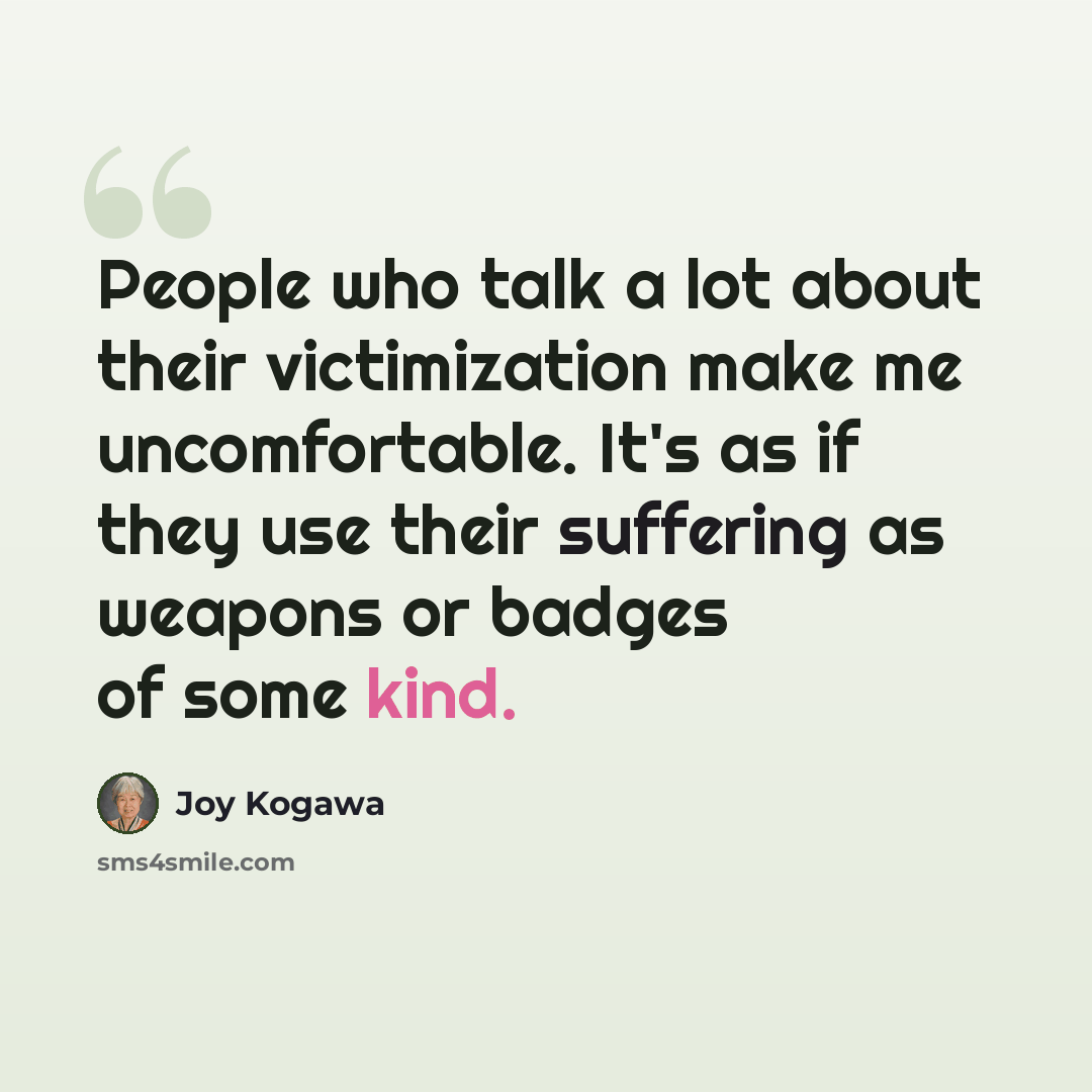 “People who talk a lot about their victimization make me uncomfortable. It's as if they use their suffering as weapons or badges of some kind.” quote by Joy Kogawa
