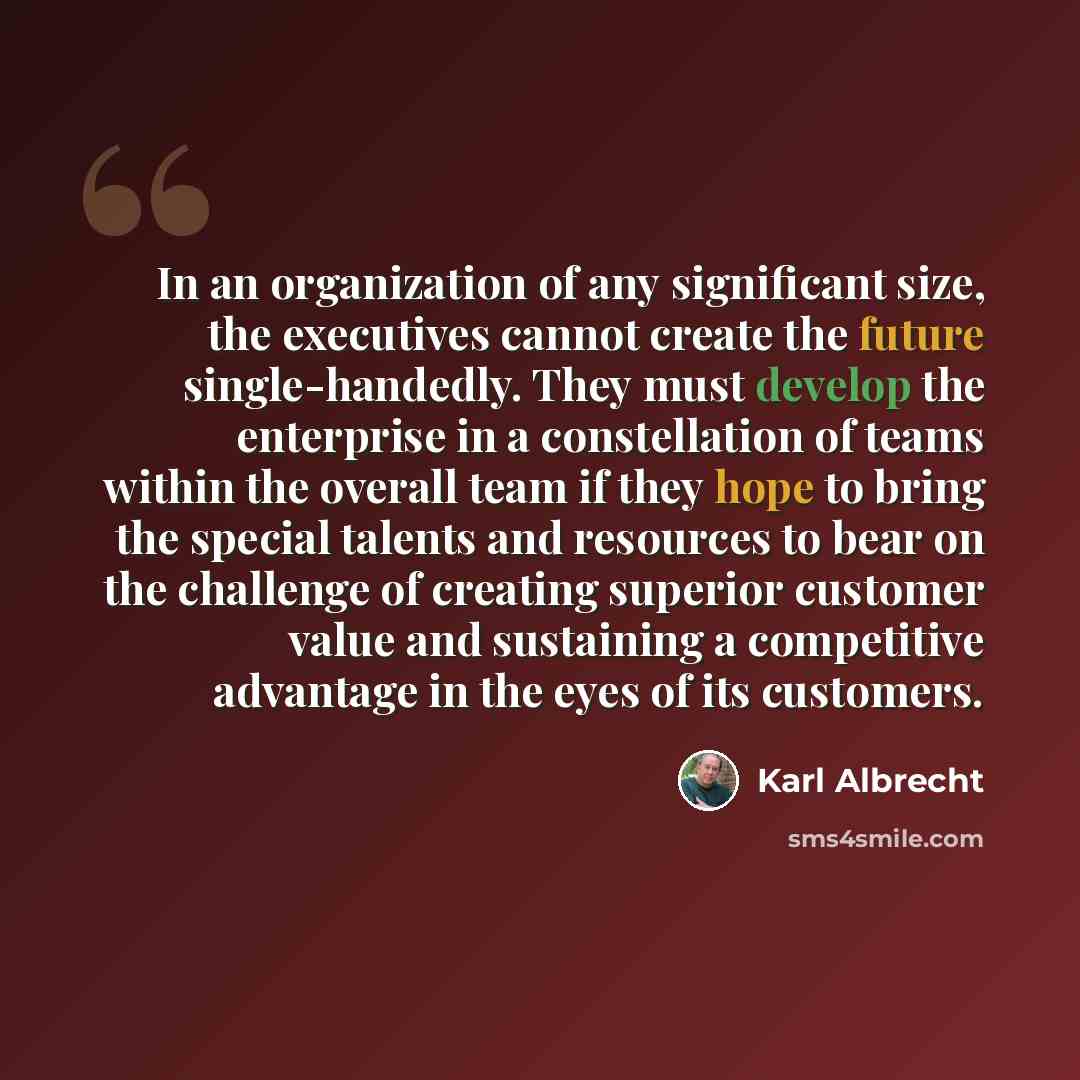 “In an organization of any significant size, the executives cannot create the future single-handedly. They must develop the enterprise in a constellation of teams within the overall team if they hope to bring the special talents and resources to bear on the challenge of creating superior customer…” quote by Karl Albrecht