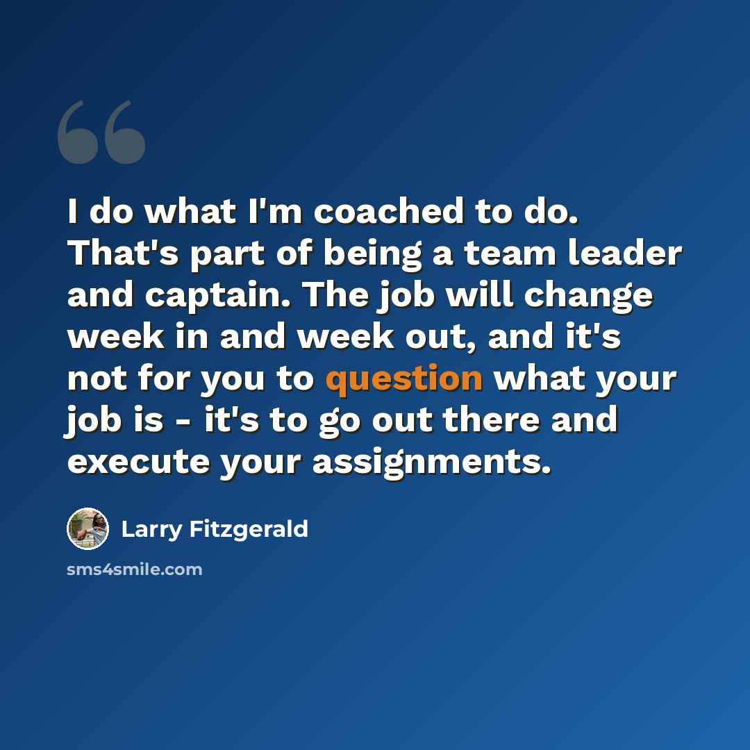 “I do what I'm coached to do. That's part of being a team leader and captain. The job will change week in and week out, and it's not for you to question what your job is - it's to go out there and execute your assignments.” quote by Larry Fitzgerald