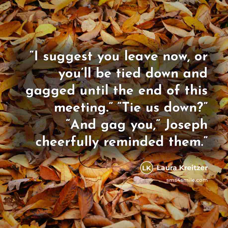 “I suggest you leave now, or you’ll be tied down and gagged until the end of this meeting.” “Tie us down?” “And gag you,” Joseph cheerfully reminded them.” quote by Laura Kreitzer