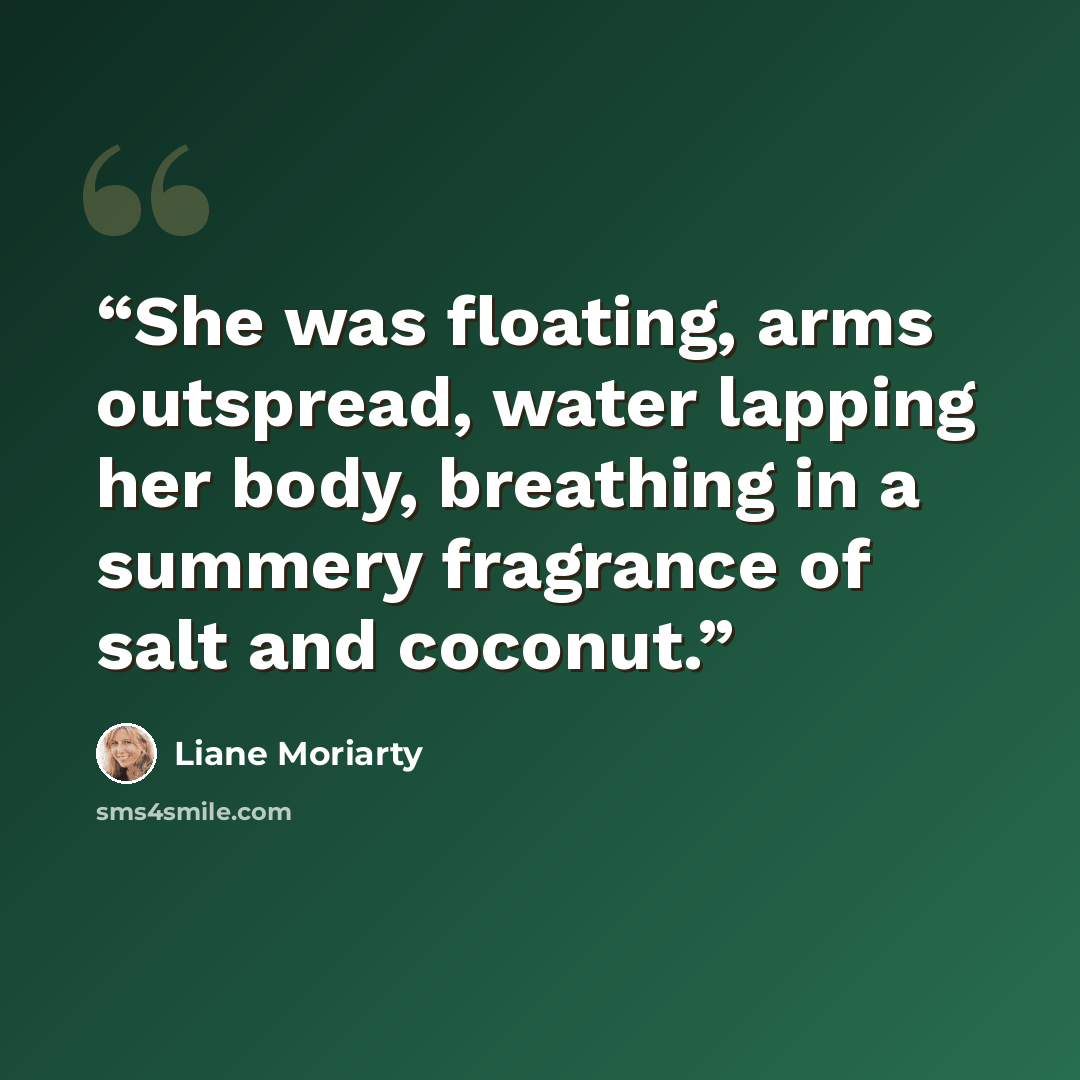 “She was floating, arms outspread, water lapping her body, breathing in a summery fragrance of salt and coconut.” quote by Liane Moriarty