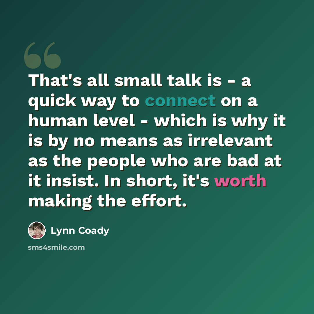 “That's all small talk is - a quick way to connect on a human level - which is why it is by no means as irrelevant as the people who are bad at it insist. In short, it's worth making the effort.” quote by Lynn Coady