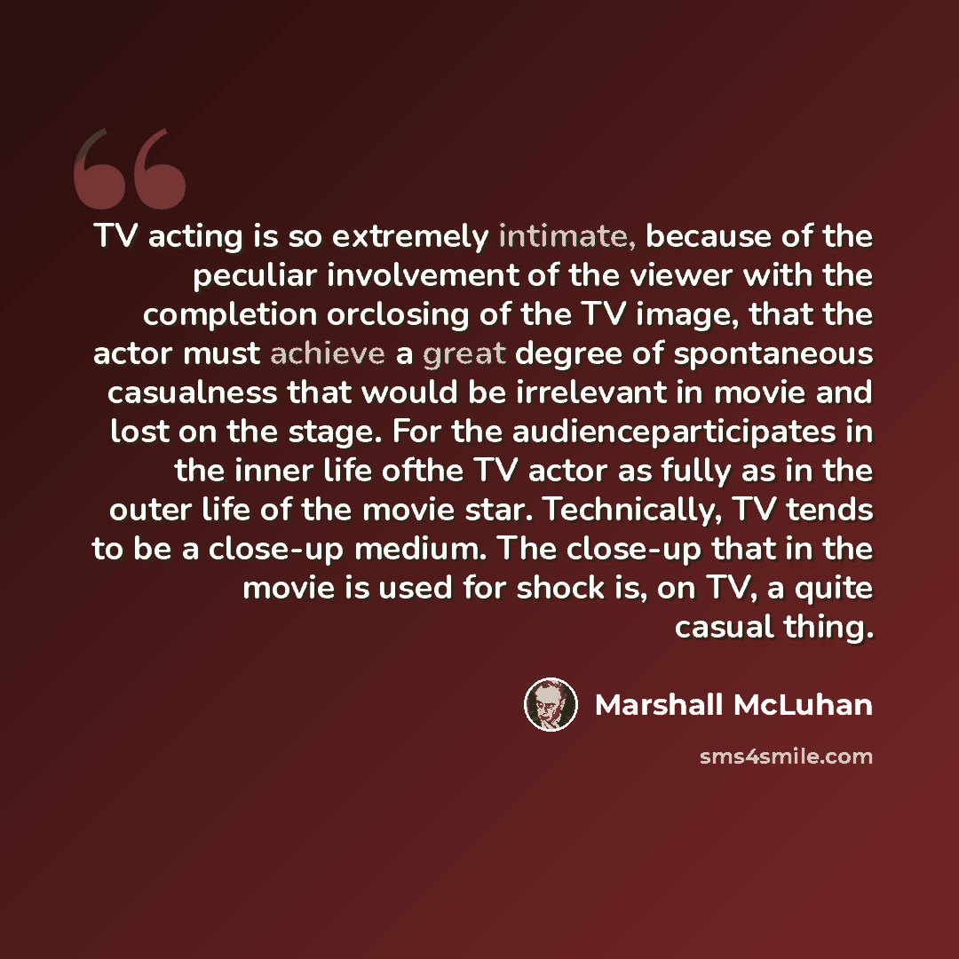 “TV acting is so extremely intimate, because of the peculiar involvement of the viewer with the completion orclosing of the TV image, that the actor must achieve a great degree of spontaneous casualness that would be irrelevant in movie and lost on the stage. For the audienceparticipates in the…” quote by Marshall McLuhan