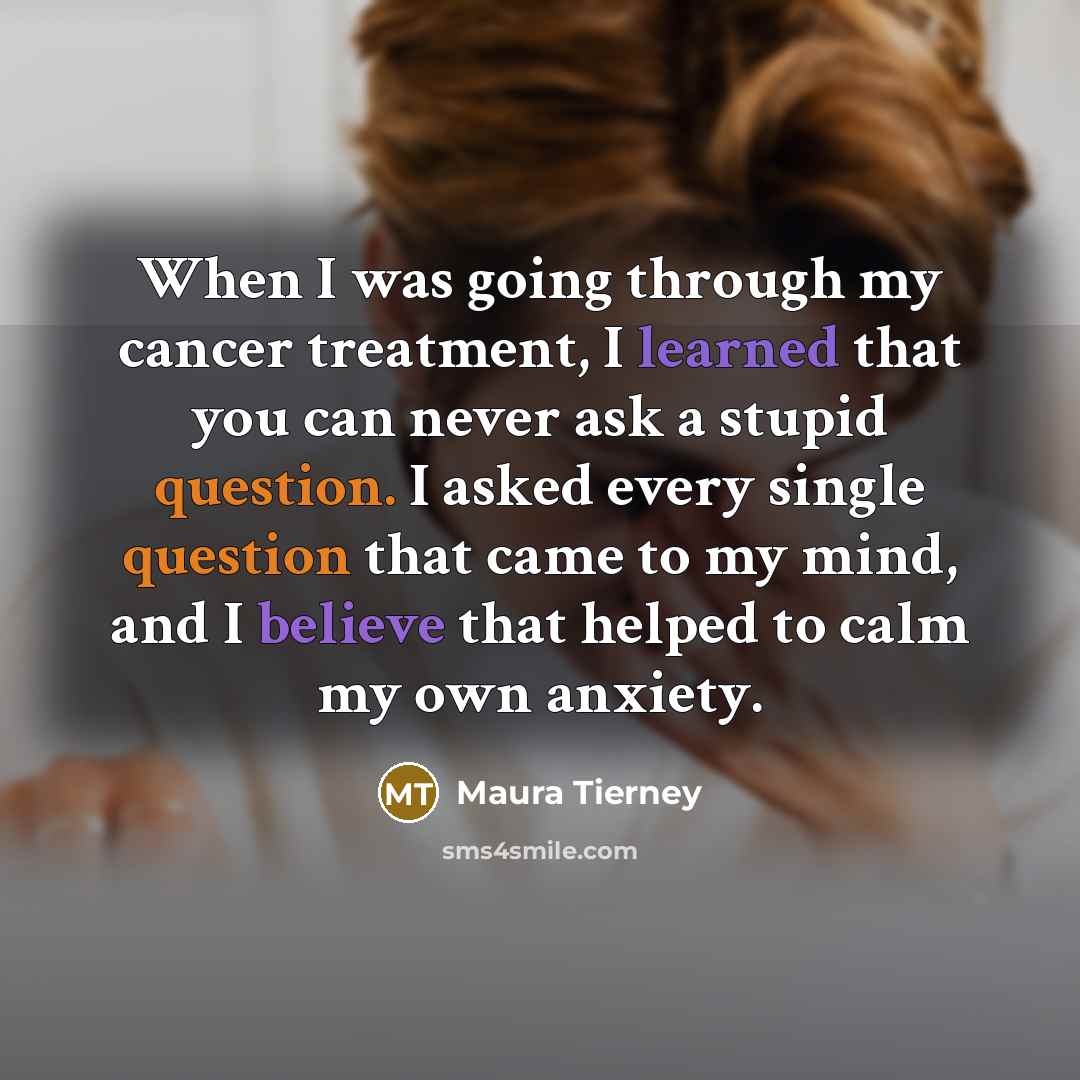 “When I was going through my cancer treatment, I learned that you can never ask a stupid question. I asked every single question that came to my mind, and I believe that helped to calm my own anxiety.” quote by Maura Tierney