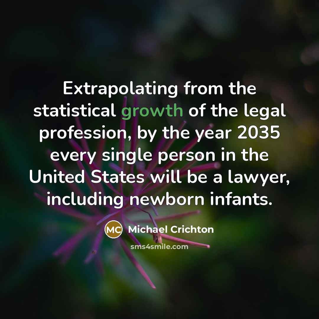 “Extrapolating from the statistical growth of the legal profession, by the year 2035 every single person in the United States will be a lawyer, including newborn infants.” quote by Michael Crichton