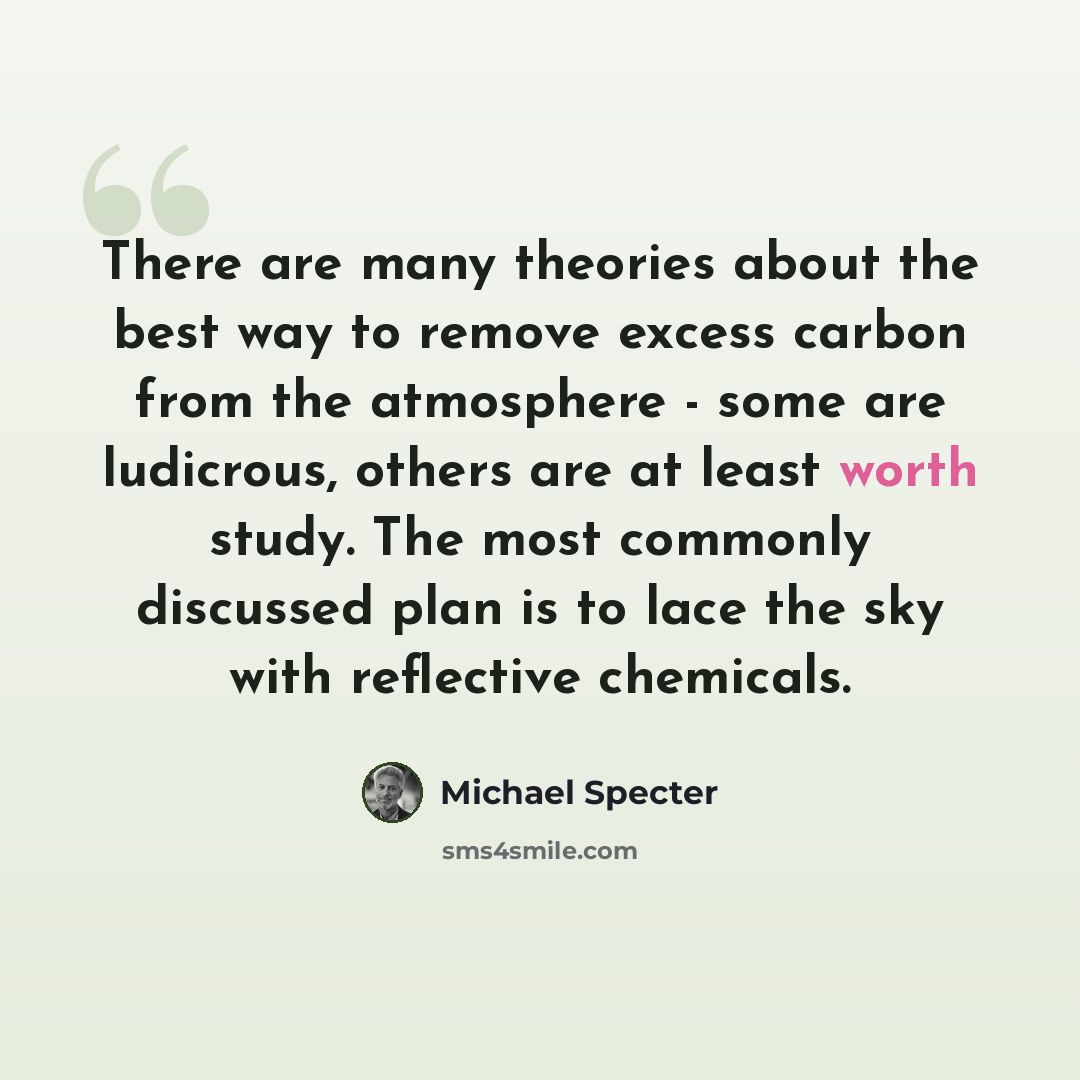 “There are many theories about the best way to remove excess carbon from the atmosphere - some are ludicrous, others are at least worth study. The most commonly discussed plan is to lace the sky with reflective chemicals.” quote by Michael Specter