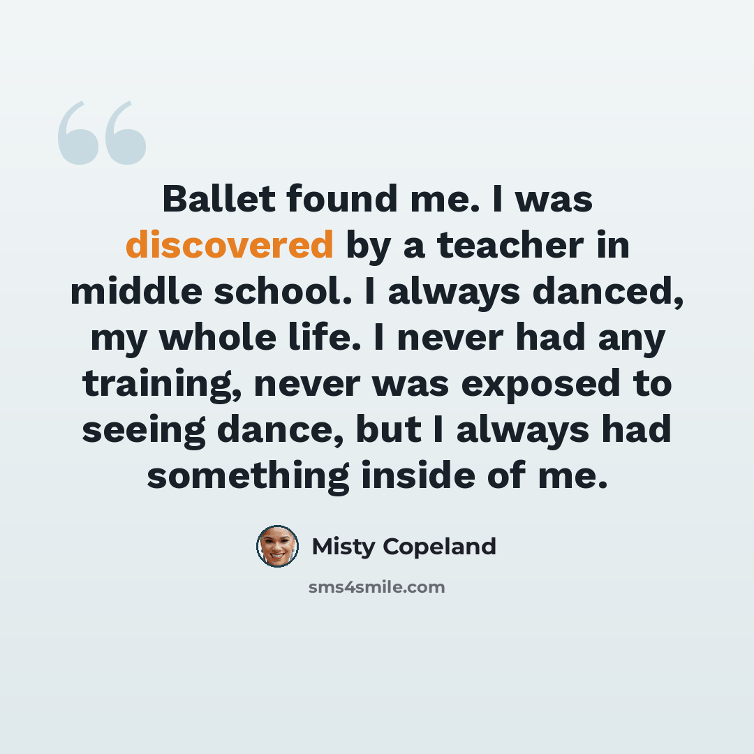 “Ballet found me. I was discovered by a teacher in middle school. I always danced, my whole life. I never had any training, never was exposed to seeing dance, but I always had something inside of me.” quote by Misty Copeland
