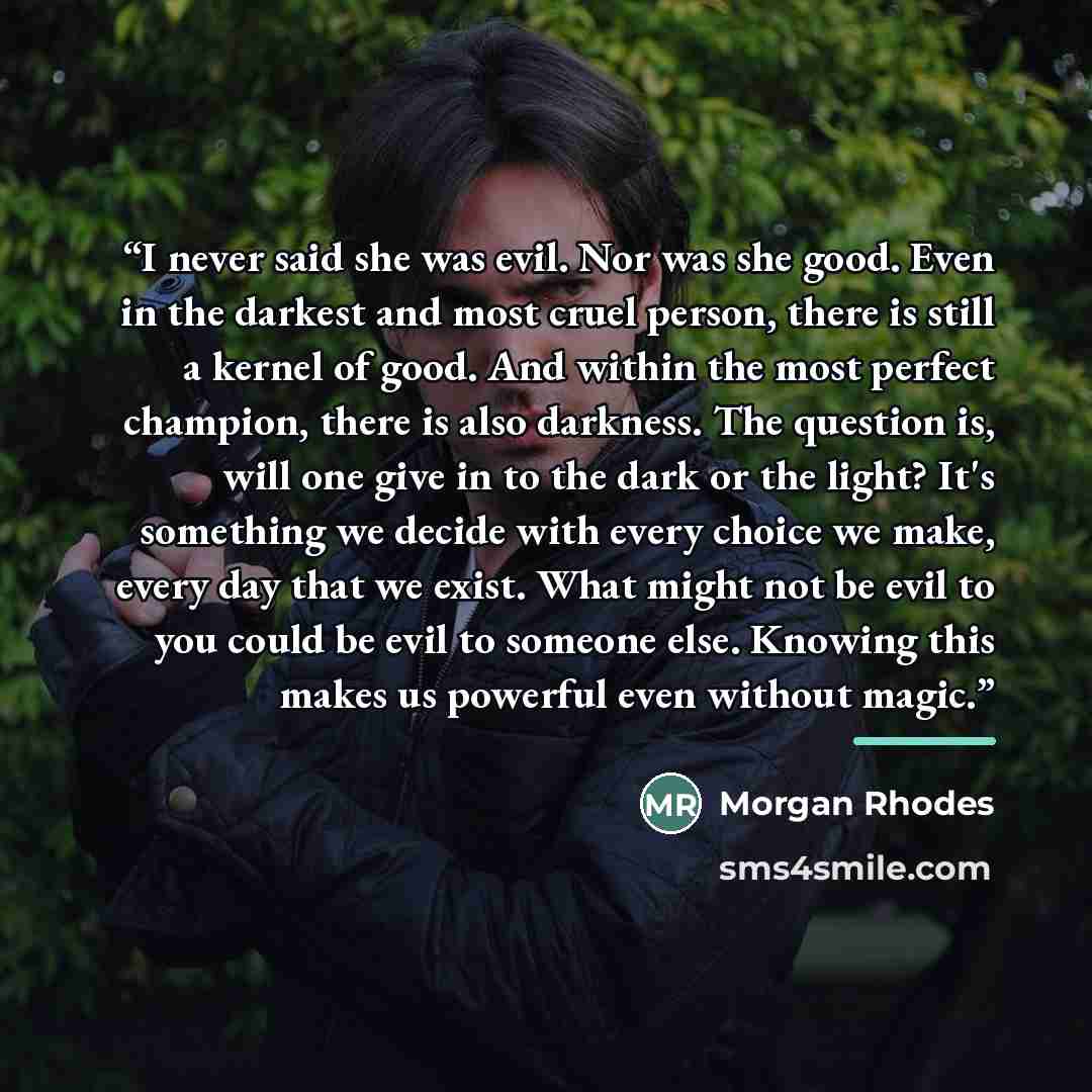 “I never said she was evil. Nor was she good. Even in the darkest and most cruel person, there is still a kernel of good. And within the most perfect champion, there is also darkness. The question is, will one give in to the dark or the light? It's something we decide with every choice we make…” quote by Morgan Rhodes