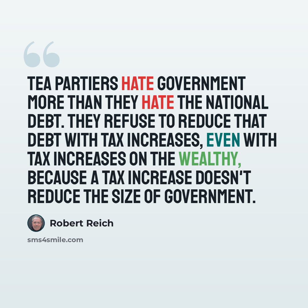 “Tea Partiers hate government more than they hate the national debt. They refuse to reduce that debt with tax increases, even with tax increases on the wealthy, because a tax increase doesn't reduce the size of government.” quote by Robert Reich