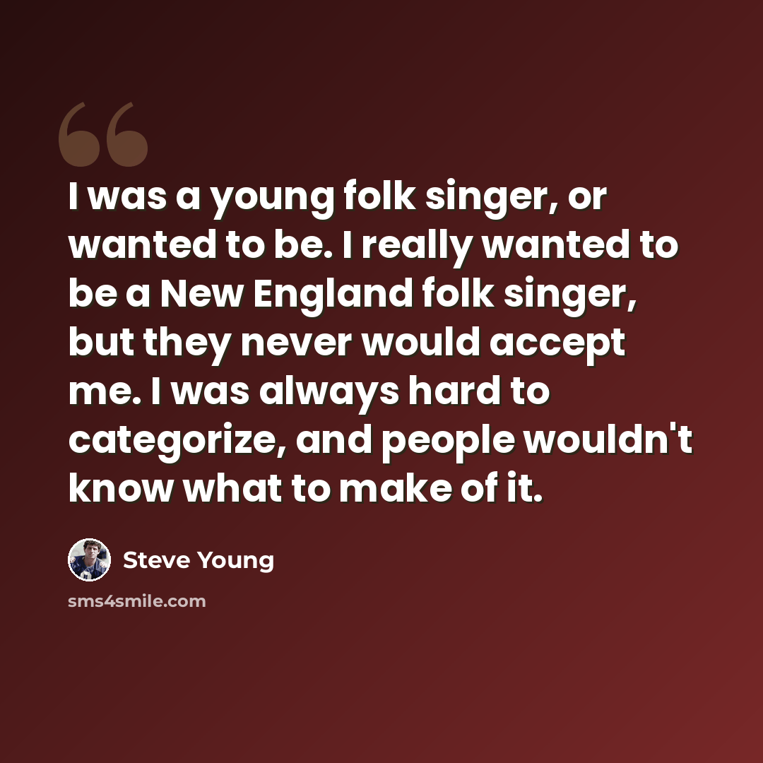 “I was a young folk singer, or wanted to be. I really wanted to be a New England folk singer, but they never would accept me. I was always hard to categorize, and people wouldn't know what to make of it.” quote by Steve Young