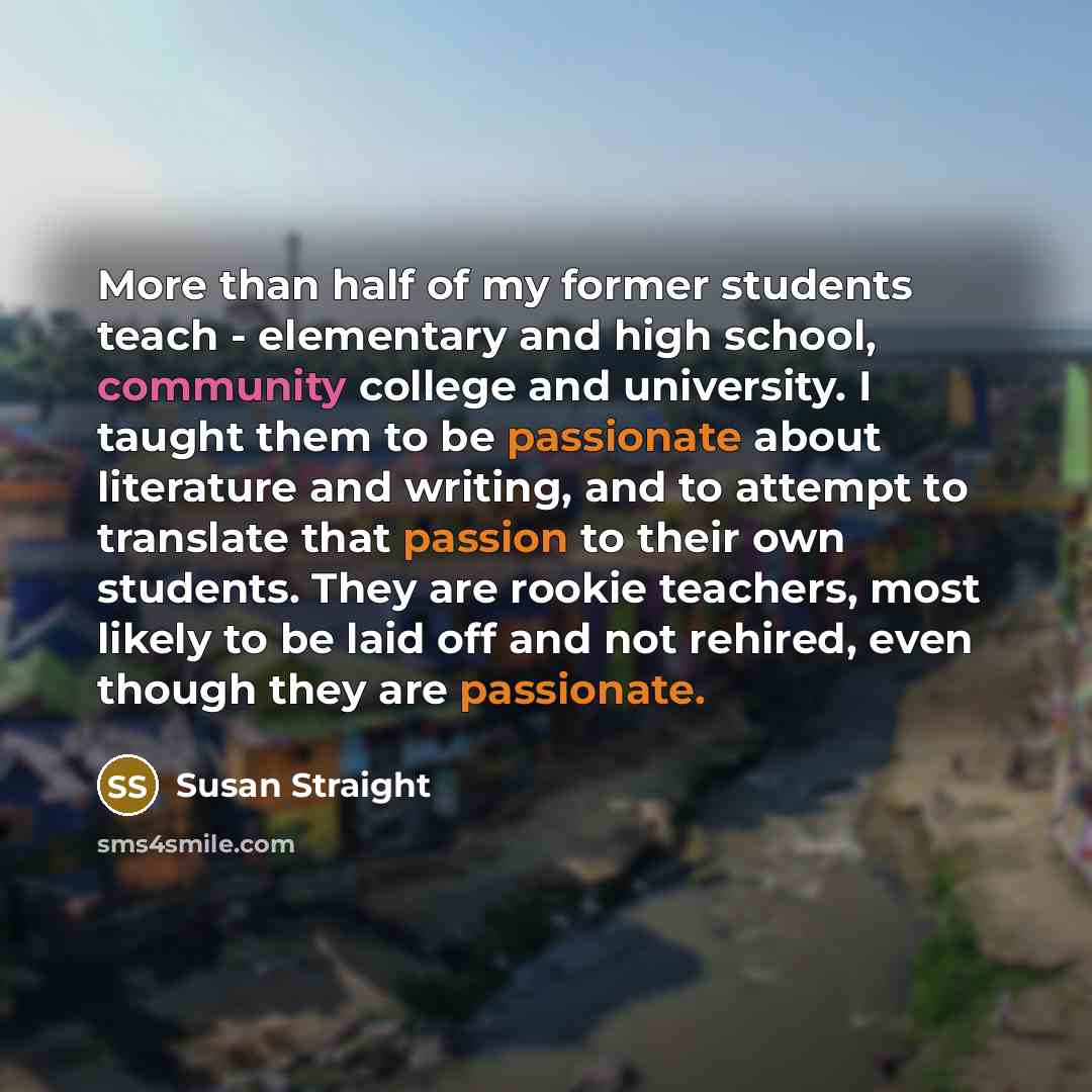 “More than half of my former students teach - elementary and high school, community college and university. I taught them to be passionate about literature and writing, and to attempt to translate that passion to their own students. They are rookie teachers, most likely to be laid off and not…” quote by Susan Straight