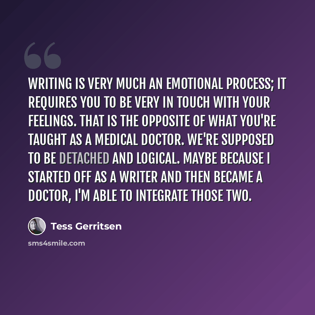“Writing is very much an emotional process; it requires you to be very in touch with your feelings. That is the opposite of what you're taught as a medical doctor. We're supposed to be detached and logical. Maybe because I started off as a writer and then became a doctor, I'm able to integrate…” quote by Tess Gerritsen