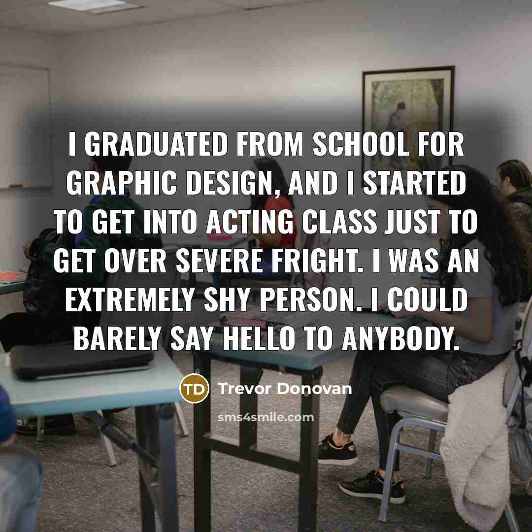 “I graduated from school for graphic design, and I started to get into acting class just to get over severe fright. I was an extremely shy person. I could barely say hello to anybody.” quote by Trevor Donovan