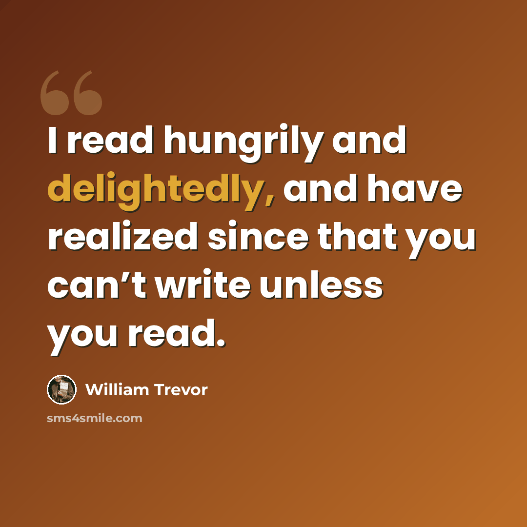 “I read hungrily and delightedly, and have realized since that you can’t write unless you read.” quote by William Trevor