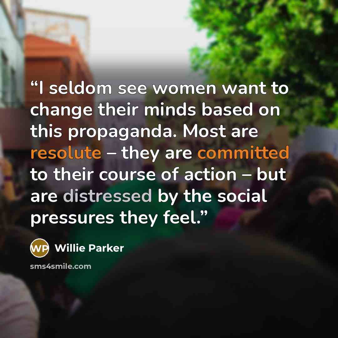 “I seldom see women want to change their minds based on this propaganda. Most are resolute – they are committed to their course of action – but are distressed by the social pressures they feel.” quote by Willie Parker