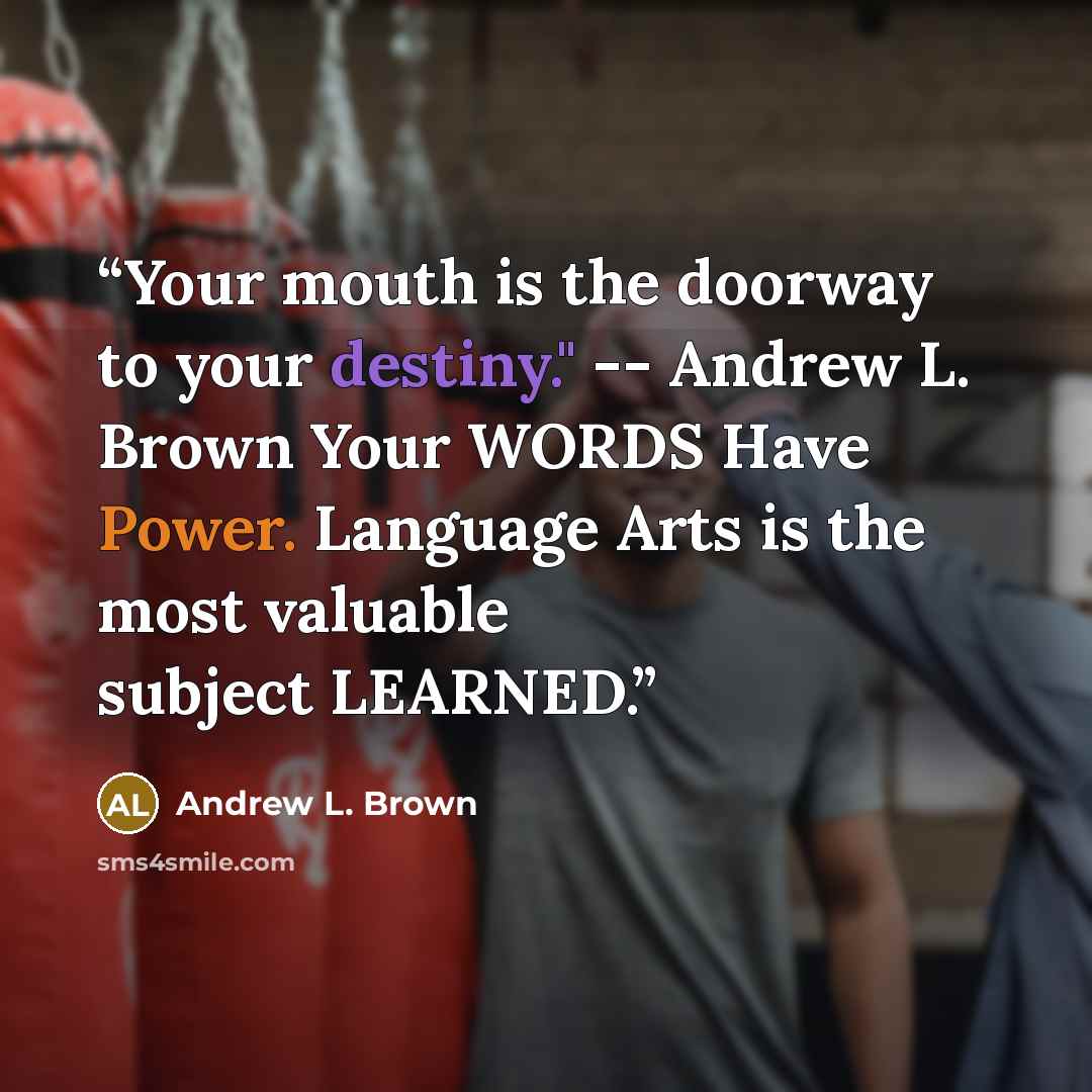 “Your mouth is the doorway to your destiny." -- Andrew L. Brown Your WORDS Have Power. Language Arts is the most valuable subject LEARNED.” quote by Andrew L. Brown