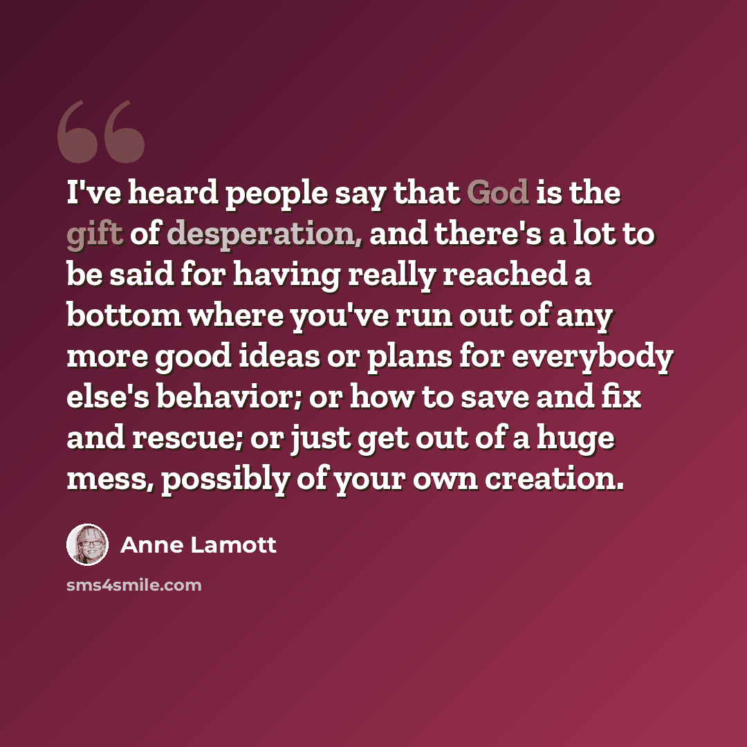 “I've heard people say that God is the gift of desperation, and there's a lot to be said for having really reached a bottom where you've run out of any more good ideas or plans for everybody else's behavior; or how to save and fix and rescue; or just get out of a huge mess, possibly of your own…” quote by Anne Lamott