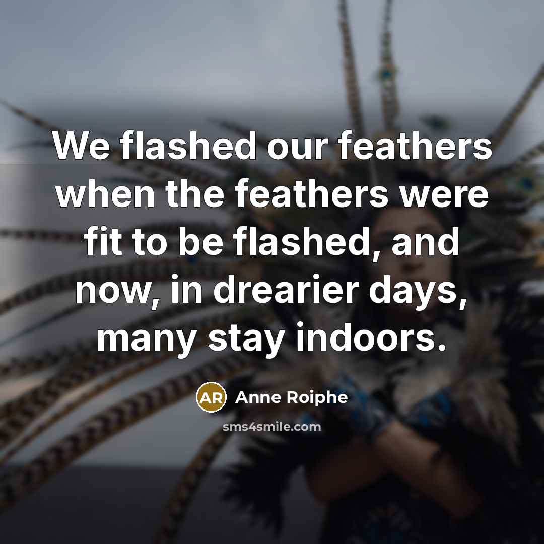 “We flashed our feathers when the feathers were fit to be flashed, and now, in drearier days, many stay indoors.” quote by Anne Roiphe