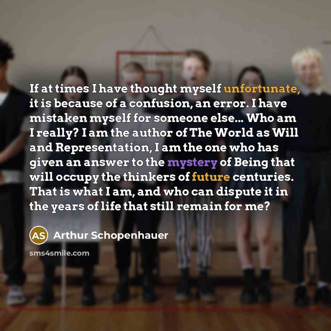 “If at times I have thought myself unfortunate, it is because of a confusion, an error. I have mistaken myself for someone else... Who am I really? I am the author of The World as Will and Representation, I am the one who has given an answer to the mystery of Being that will occupy the thinkers of…” quote by Arthur Schopenhauer