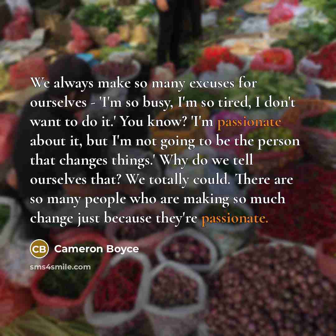“We always make so many excuses for ourselves - 'I'm so busy, I'm so tired, I don't want to do it.' You know? 'I'm passionate about it, but I'm not going to be the person that changes things.' Why do we tell ourselves that? We totally could. There are so many people who are making so much change…” quote by Cameron Boyce