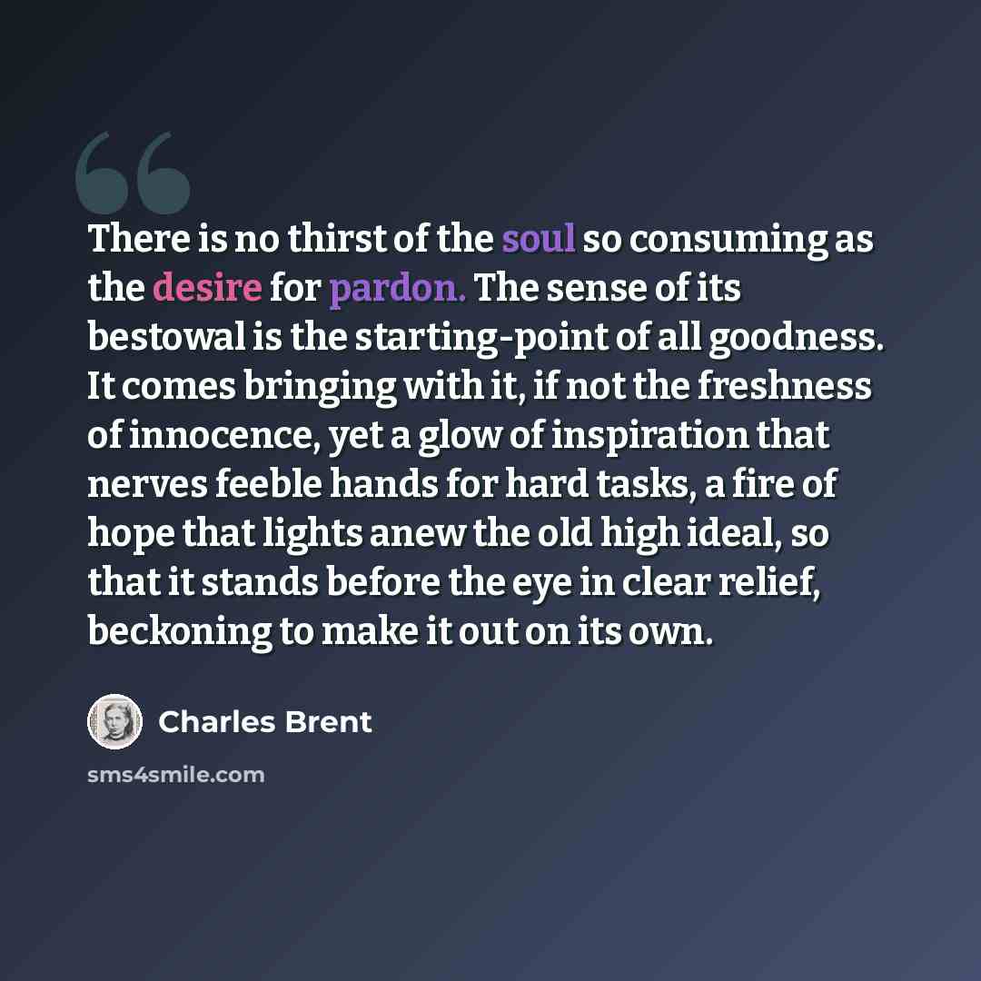 “There is no thirst of the soul so consuming as the desire for pardon. The sense of its bestowal is the starting-point of all goodness. It comes bringing with it, if not the freshness of innocence, yet a glow of inspiration that nerves feeble hands for hard tasks, a fire of hope that lights anew…” quote by Charles Brent