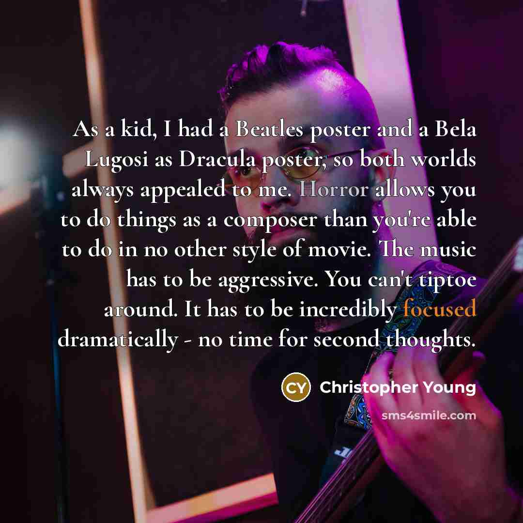 “As a kid, I had a Beatles poster and a Bela Lugosi as Dracula poster, so both worlds always appealed to me. Horror allows you to do things as a composer than you're able to do in no other style of movie. The music has to be aggressive. You can't tiptoe around. It has to be incredibly focused…” quote by Christopher Young