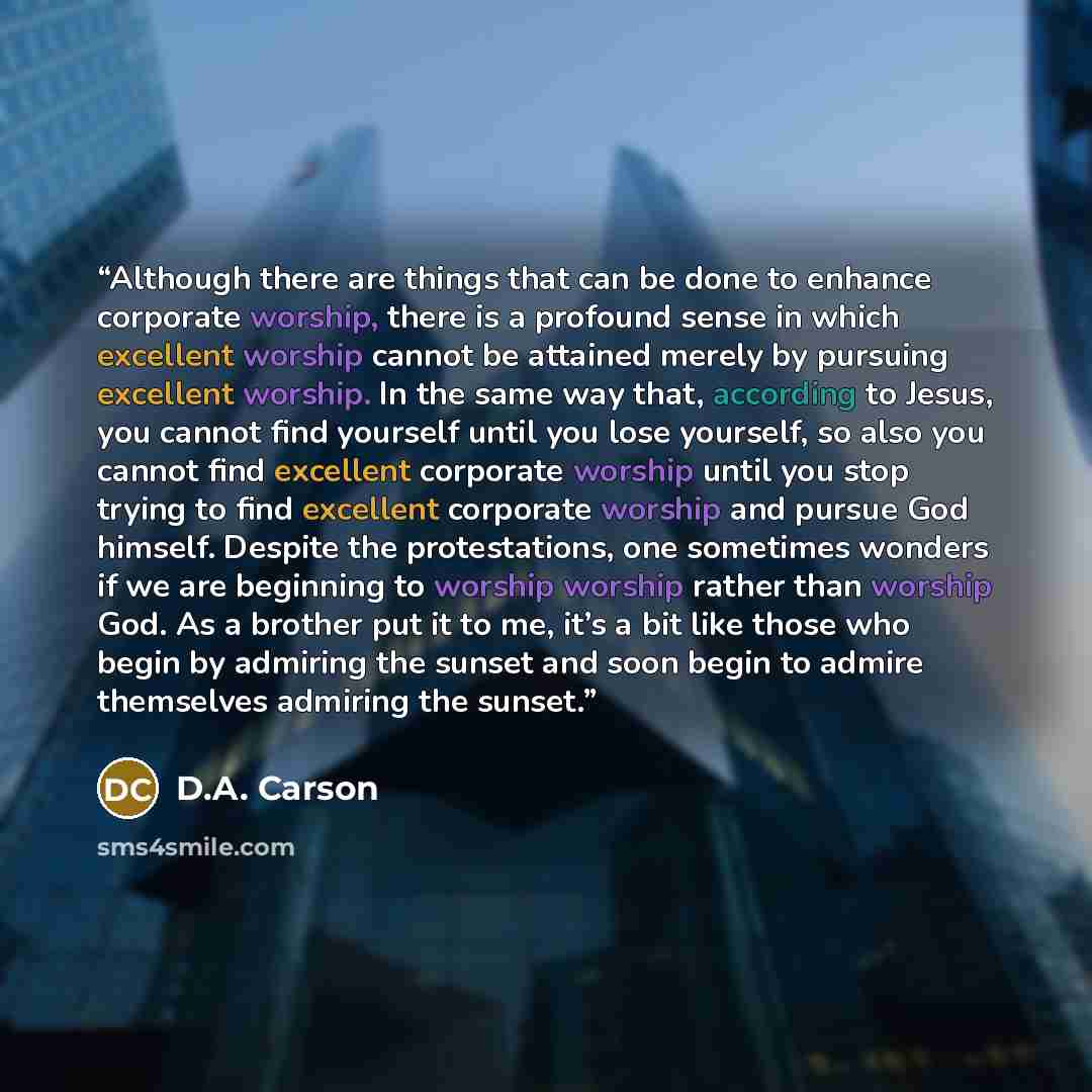 “Although there are things that can be done to enhance corporate worship, there is a profound sense in which excellent worship cannot be attained merely by pursuing excellent worship. In the same way that, according to Jesus, you cannot find yourself until you lose yourself, so also you cannot find…” quote by D.A. Carson