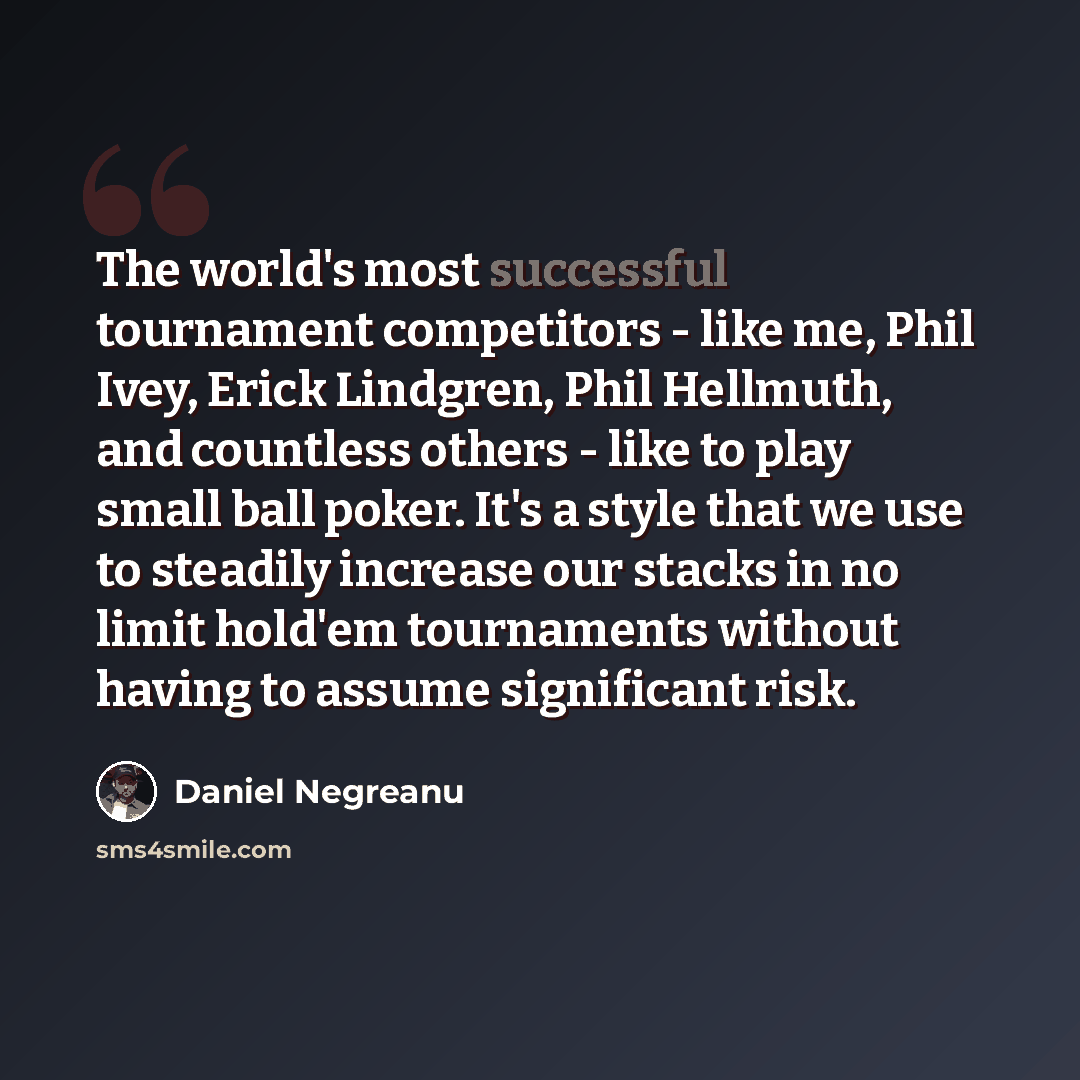 “The world's most successful tournament competitors - like me, Phil Ivey, Erick Lindgren, Phil Hellmuth, and countless others - like to play small ball poker. It's a style that we use to steadily increase our stacks in no limit hold'em tournaments without having to assume significant risk.” quote by Daniel Negreanu