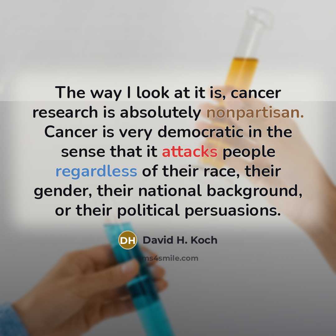 “The way I look at it is, cancer research is absolutely nonpartisan. Cancer is very democratic in the sense that it attacks people regardless of their race, their gender, their national background, or their political persuasions.” quote by David H. Koch