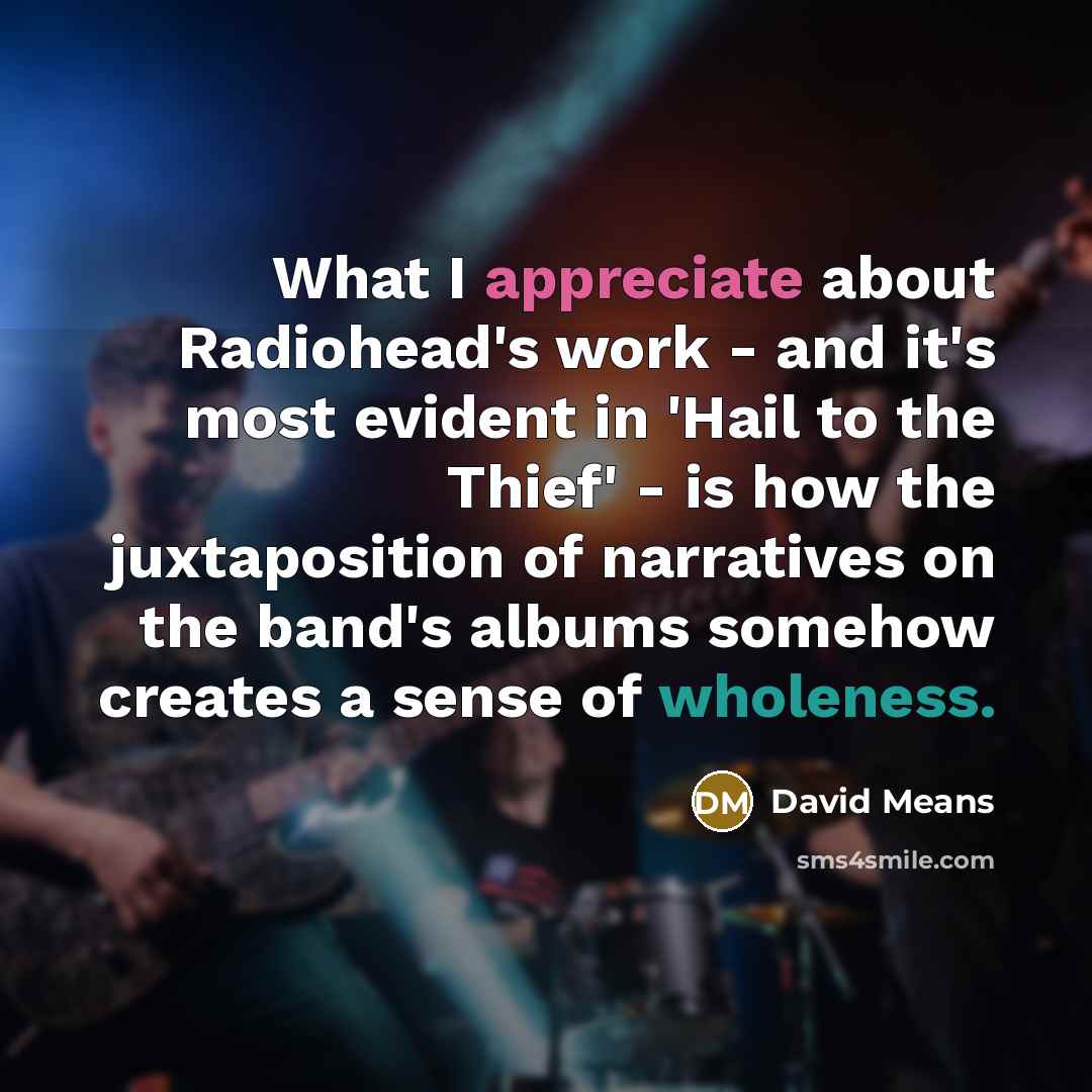 “What I appreciate about Radiohead's work - and it's most evident in 'Hail to the Thief' - is how the juxtaposition of narratives on the band's albums somehow creates a sense of wholeness.” quote by David Means