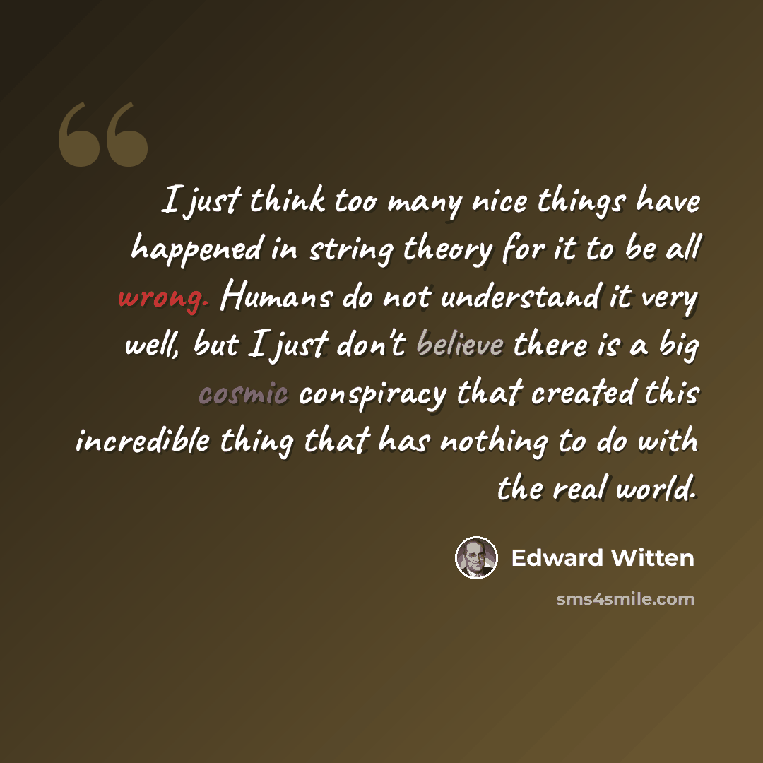 “I just think too many nice things have happened in string theory for it to be all wrong. Humans do not understand it very well, but I just don't believe there is a big cosmic conspiracy that created this incredible thing that has nothing to do with the real world.” quote by Edward Witten