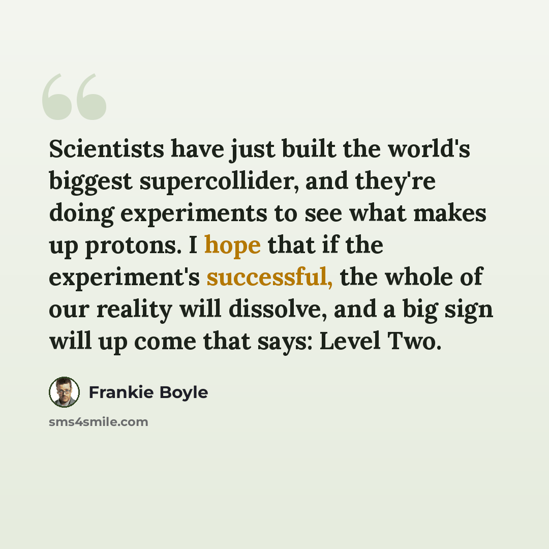 “Scientists have just built the world's biggest supercollider, and they're doing experiments to see what makes up protons. I hope that if the experiment's successful, the whole of our reality will dissolve, and a big sign will up come that says: Level Two.” quote by Frankie Boyle