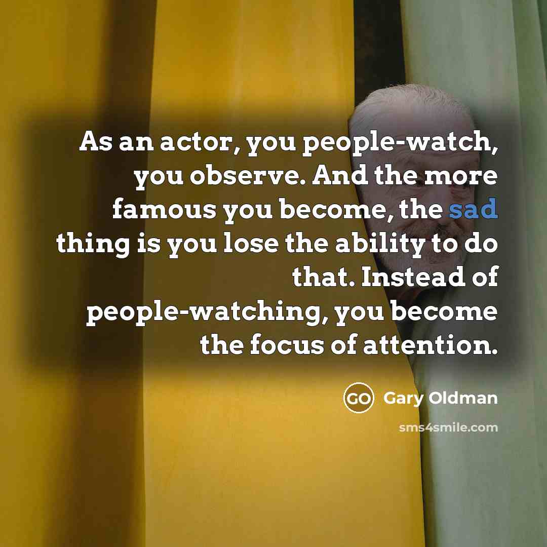 “As an actor, you people-watch, you observe. And the more famous you become, the sad thing is you lose the ability to do that. Instead of people-watching, you become the focus of attention.” quote by Gary Oldman