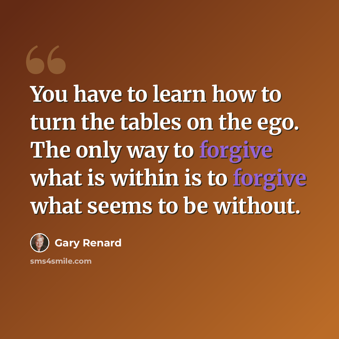 “You have to learn how to turn the tables on the ego. The only way to forgive what is within is to forgive what seems to be without.” quote by Gary Renard