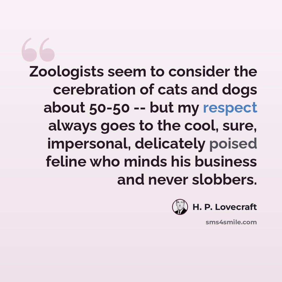 “Zoologists seem to consider the cerebration of cats and dogs about 50-50 -- but my respect always goes to the cool, sure, impersonal, delicately poised feline who minds his business and never slobbers.” quote by H. P. Lovecraft