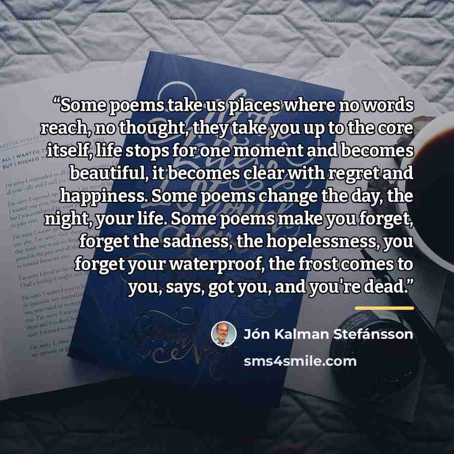 “Some poems take us places where no words reach, no thought, they take you up to the core itself, life stops for one moment and becomes beautiful, it becomes clear with regret and happiness. Some poems change the day, the night, your life. Some poems make you forget, forget the sadness, the…” quote by Jón Kalman Stefánsson