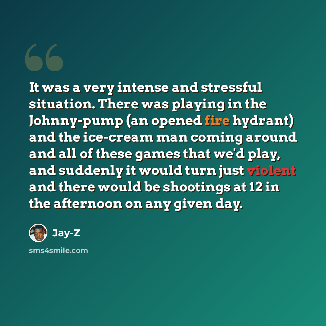 “It was a very intense and stressful situation. There was playing in the Johnny-pump (an opened fire hydrant) and the ice-cream man coming around and all of these games that we'd play, and suddenly it would turn just violent and there would be shootings at 12 in the afternoon on any given day.” quote by Jay-Z