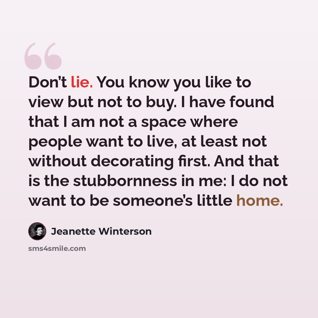“Don’t lie. You know you like to view but not to buy. I have found that I am not a space where people want to live, at least not without decorating first. And that is the stubbornness in me: I do not want to be someone’s little home.” quote by Jeanette Winterson