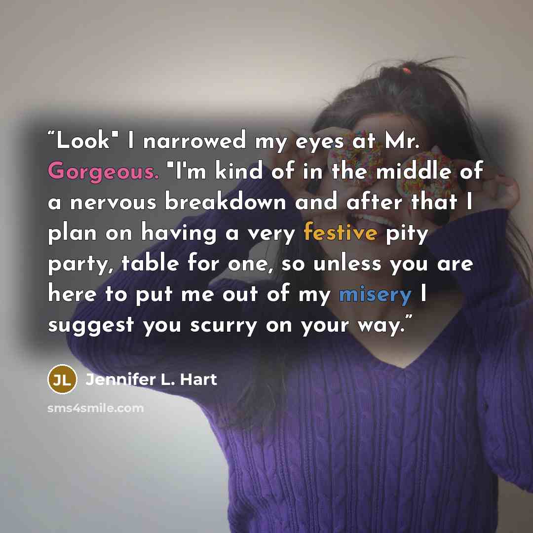 “Look" I narrowed my eyes at Mr. Gorgeous. "I'm kind of in the middle of a nervous breakdown and after that I plan on having a very festive pity party, table for one, so unless you are here to put me out of my misery I suggest you scurry on your way.” quote by Jennifer L. Hart