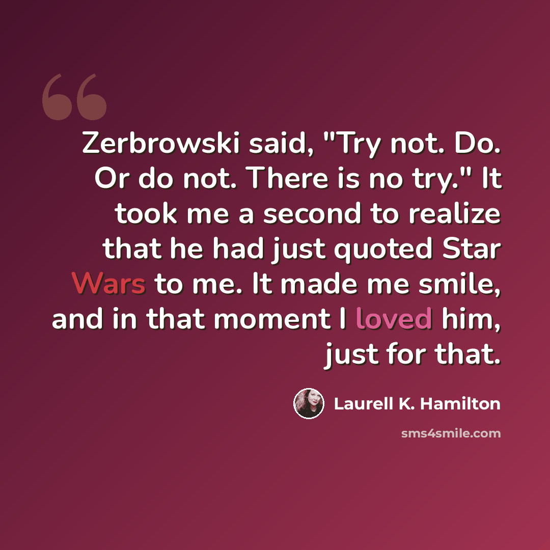 “Zerbrowski said, "Try not. Do. Or do not. There is no try." It took me a second to realize that he had just quoted Star Wars to me. It made me smile, and in that moment I loved him, just for that.” quote by Laurell K. Hamilton