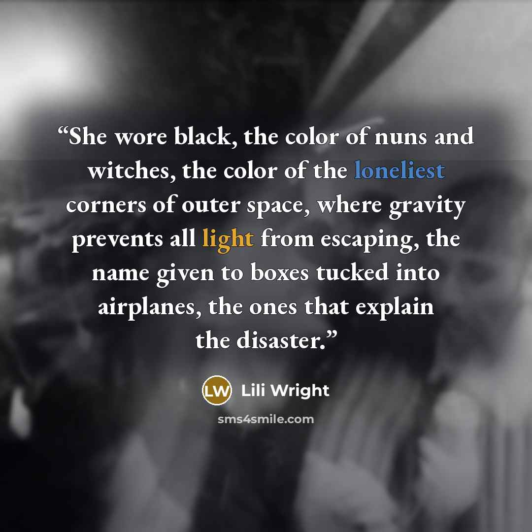 “She wore black, the color of nuns and witches, the color of the loneliest corners of outer space, where gravity prevents all light from escaping, the name given to boxes tucked into airplanes, the ones that explain the disaster.” quote by Lili Wright