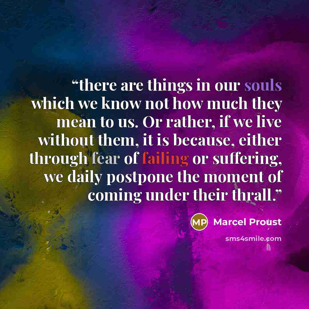 “there are things in our souls which we know not how much they mean to us. Or rather, if we live without them, it is because, either through fear of failing or suffering, we daily postpone the moment of coming under their thrall.” quote by Marcel Proust