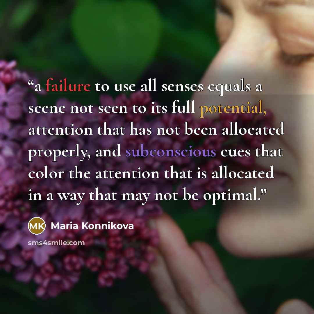 “a failure to use all senses equals a scene not seen to its full potential, attention that has not been allocated properly, and subconscious cues that color the attention that is allocated in a way that may not be optimal.” quote by Maria Konnikova